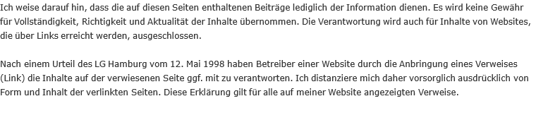 Ich weise darauf hin, dass die auf diesen Seiten enthaltenen Beiträge lediglich der Information dienen. Es wird keine Gewähr für Vollständigkeit, Richtigkeit und Aktualität der Inhalte übernommen. Die Verantwortung wird auch für Inhalte von Websites, die über Links erreicht werden, ausgeschlossen.  Nach einem Urteil des LG Hamburg vom 12. Mai 1998 haben Betreiber einer Website durch die Anbringung eines Verweises (Link) die Inhalte auf der verwiesenen Seite ggf. mit zu verantworten. Ich distanziere mich daher vorsorglich ausdrücklich von Form und Inhalt der verlinkten Seiten. Diese Erklärung gilt für alle auf meiner Website angezeigten Verweise.